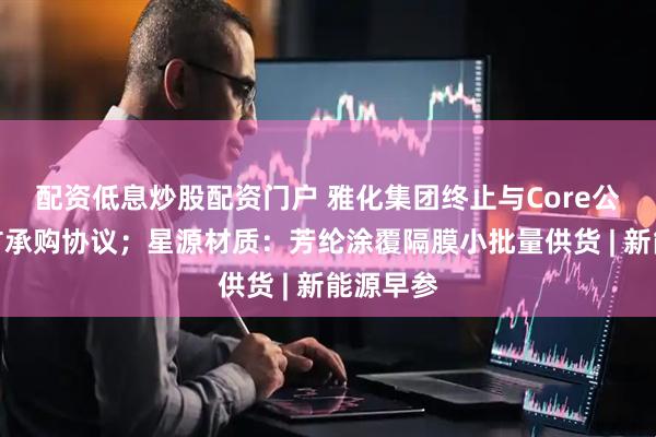 配资低息炒股配资门户 雅化集团终止与Core公司锂精矿承购协议；星源材质：芳纶涂覆隔膜小批量供货 | 新能源早参