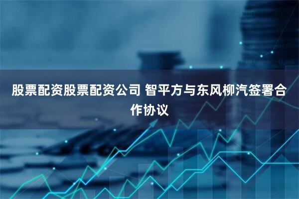 股票配资股票配资公司 智平方与东风柳汽签署合作协议