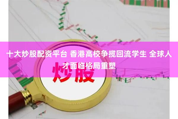 十大炒股配资平台 香港高校争揽回流学生 全球人才面临格局重塑