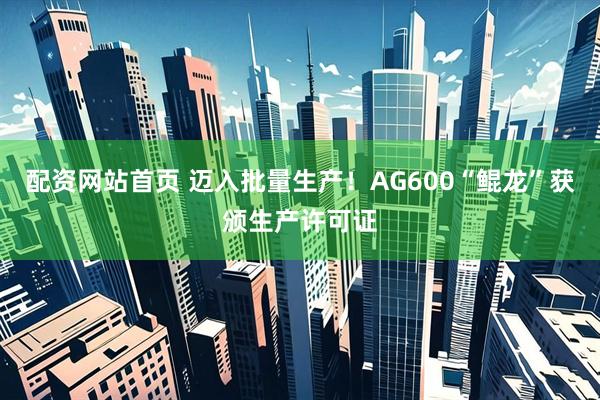 配资网站首页 迈入批量生产！AG600“鲲龙”获颁生产许可证