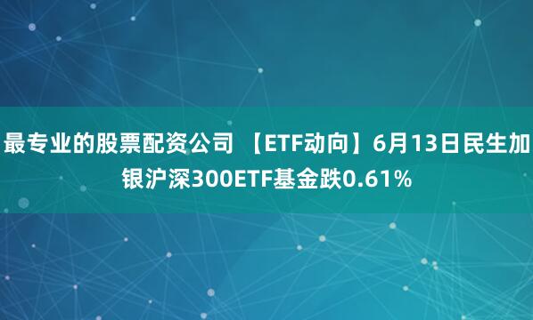 最专业的股票配资公司 【ETF动向】6月13日民生加银沪深300ETF基金跌0.61%