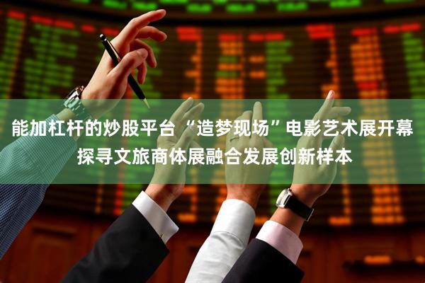 能加杠杆的炒股平台 “造梦现场”电影艺术展开幕 探寻文旅商体展融合发展创新样本