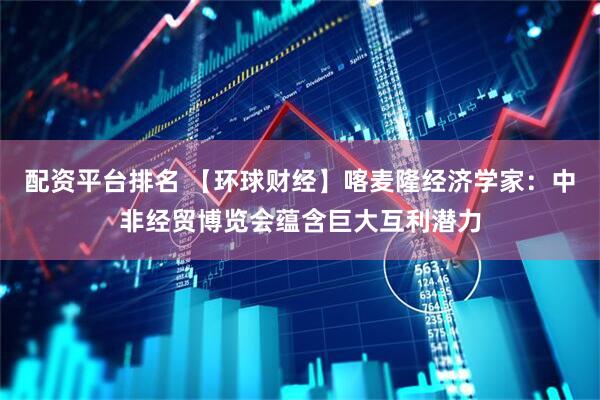 配资平台排名 【环球财经】喀麦隆经济学家：中非经贸博览会蕴含巨大互利潜力
