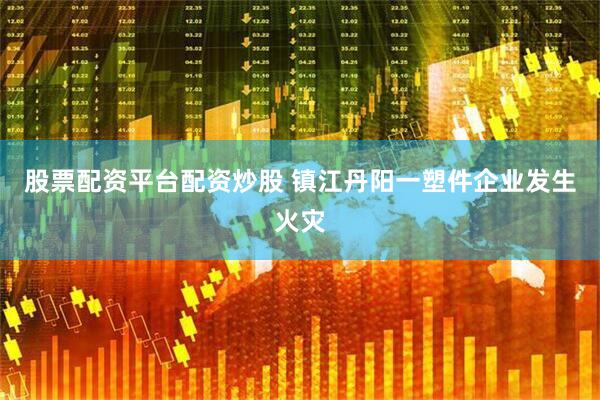 股票配资平台配资炒股 镇江丹阳一塑件企业发生火灾