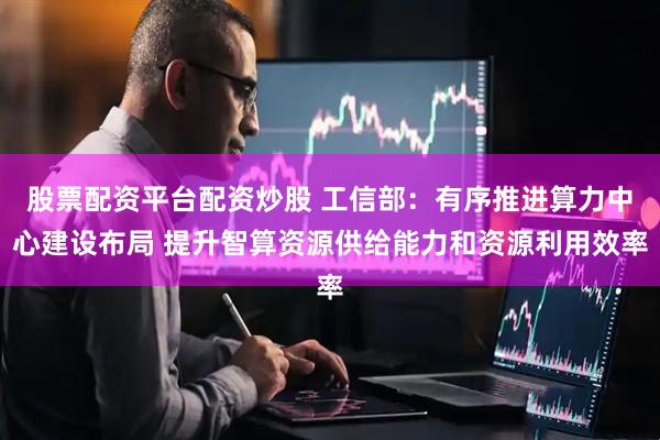 股票配资平台配资炒股 工信部：有序推进算力中心建设布局 提升智算资源供给能力和资源利用效率
