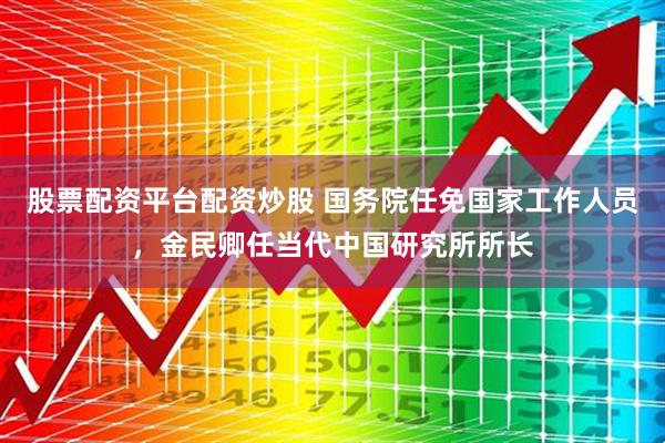 股票配资平台配资炒股 国务院任免国家工作人员，金民卿任当代中国研究所所长
