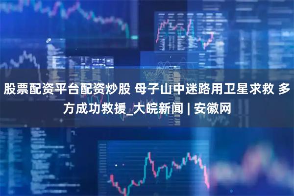 股票配资平台配资炒股 母子山中迷路用卫星求救 多方成功救援_大皖新闻 | 安徽网