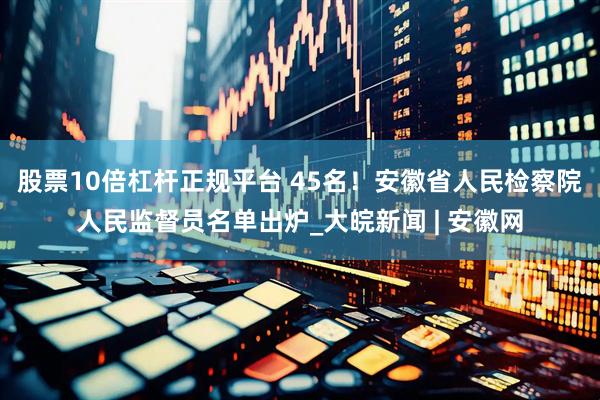 股票10倍杠杆正规平台 45名！安徽省人民检察院人民监督员名单出炉_大皖新闻 | 安徽网