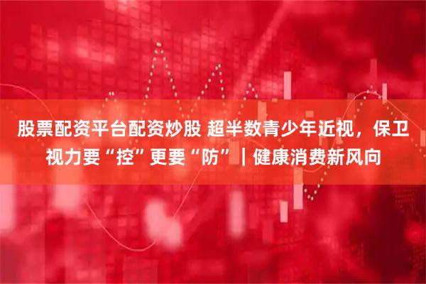 股票配资平台配资炒股 超半数青少年近视，保卫视力要“控”更要“防”｜健康消费新风向