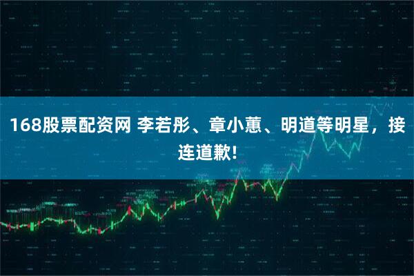 168股票配资网 李若彤、章小蕙、明道等明星，接连道歉!