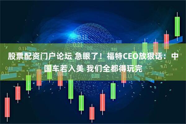 股票配资门户论坛 急眼了！福特CEO放狠话：中国车若入美 我们全都得玩完