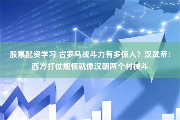 股票配资学习 古罗马战斗力有多惊人？汉武帝：西方打仗规模就像汉朝两个村械斗