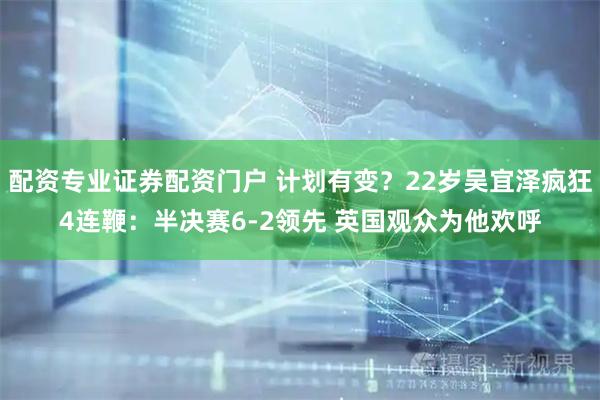 配资专业证券配资门户 计划有变？22岁吴宜泽疯狂4连鞭：半决赛6-2领先 英国观众为他欢呼