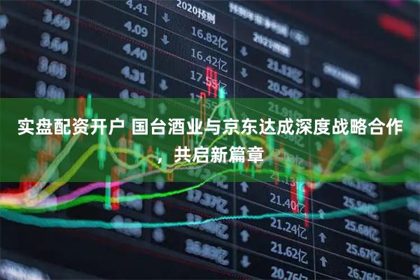 实盘配资开户 国台酒业与京东达成深度战略合作，共启新篇章