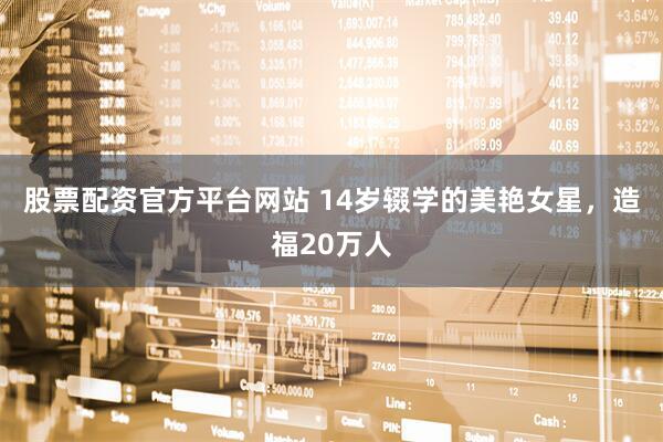 股票配资官方平台网站 14岁辍学的美艳女星，造福20万人