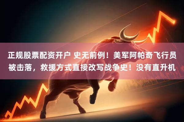 正规股票配资开户 史无前例!美军阿帕奇飞行员被击落,救援方式直接改写战争史!没有直升机