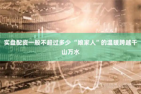 实盘配资一般不超过多少 “娘家人”的温暖跨越千山万水
