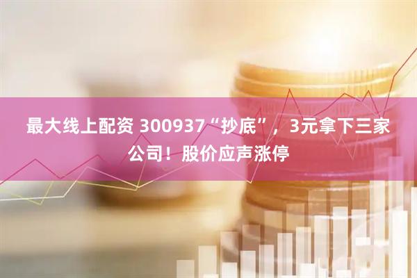 最大线上配资 300937“抄底”，3元拿下三家公司！股价应声涨停
