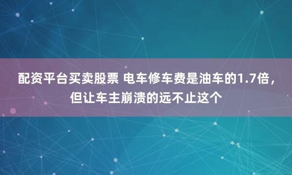 配资平台买卖股票 电车修车费是油车的1.7倍，但让车主崩溃的远不止这个