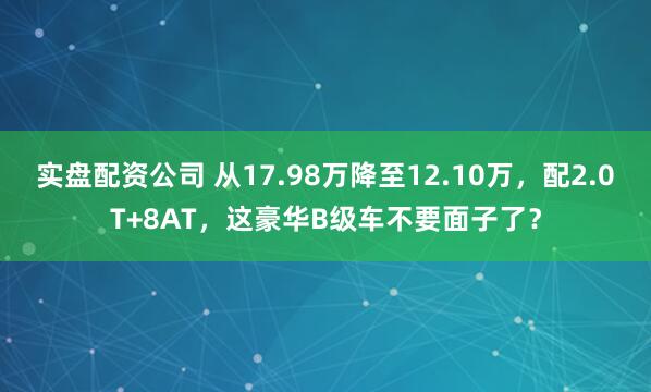 实盘配资公司 从17.98万降至12.10万，配2.0T+8AT，这豪华B级车不要面子了？