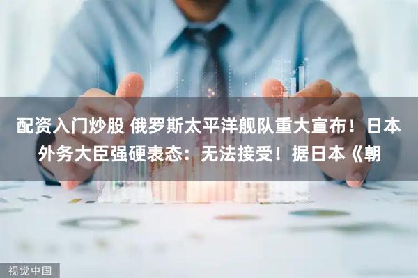 配资入门炒股 俄罗斯太平洋舰队重大宣布！日本外务大臣强硬表态：无法接受！据日本《朝