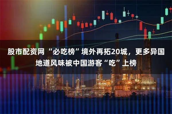 股市配资网 “必吃榜”境外再拓20城，更多异国地道风味被中国游客“吃”上榜