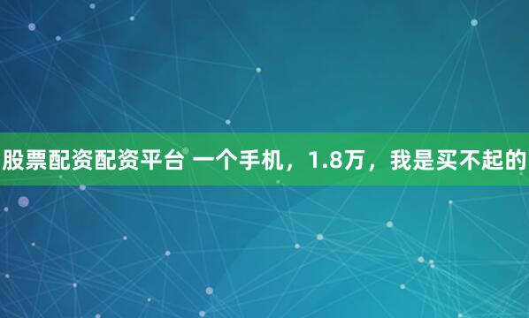 股票配资配资平台 一个手机，1.8万，我是买不起的