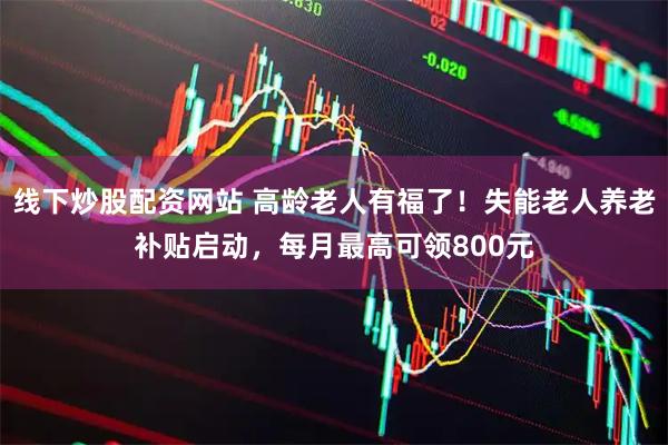线下炒股配资网站 高龄老人有福了！失能老人养老补贴启动，每月最高可领800元